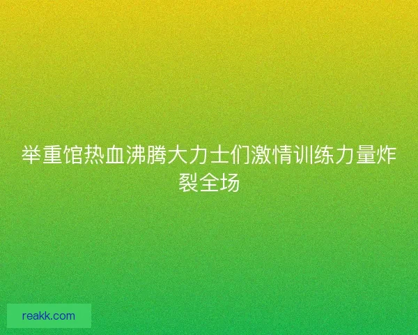 举重馆热血沸腾大力士们激情训练力量炸裂全场