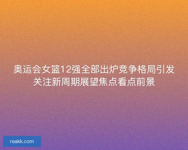 奥运会女篮12强全部出炉竞争格局引发关注新周期展望焦点看点前景