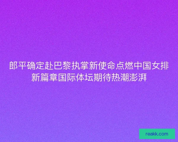 郎平确定赴巴黎执掌新使命点燃中国女排新篇章国际体坛期待热潮澎湃